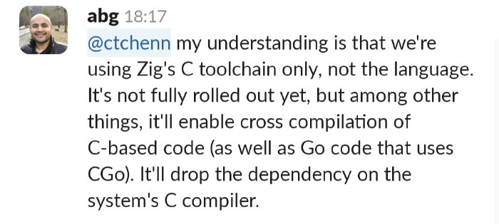 Abhinav Gupta: we're using Zig's C toolchain only, not the language. It's not fully rolled out yet, but among other things, it'll enable cross compilation of C based code (as well as Go code that uses CGo). It'll drop the dependency on the system's C compiler.